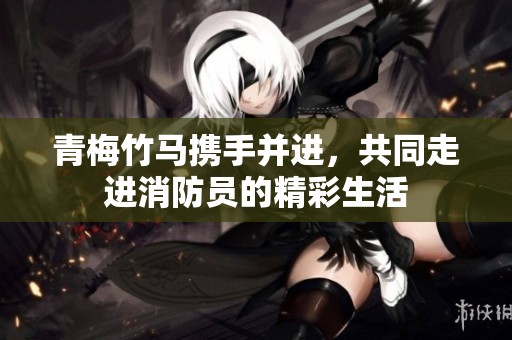 青梅竹马携手并进，共同走进消防员的精彩生活