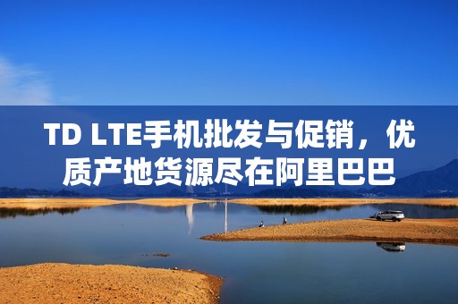 TD LTE手机批发与促销，优质产地货源尽在阿里巴巴