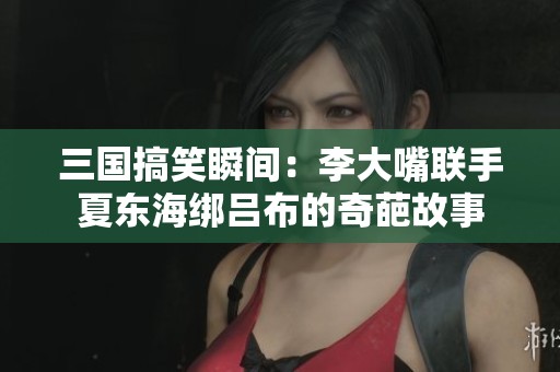 三国搞笑瞬间：李大嘴联手夏东海绑吕布的奇葩故事