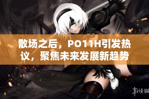 散场之后，PO11H引发热议，聚焦未来发展新趋势