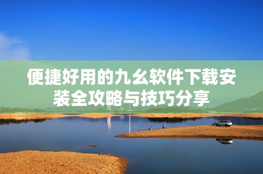 便捷好用的九幺软件下载安装全攻略与技巧分享