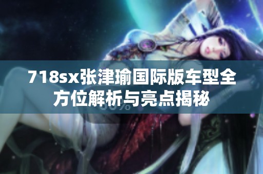 718sx张津瑜国际版车型全方位解析与亮点揭秘
