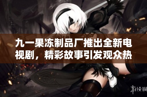 九一果冻制品厂推出全新电视剧，精彩故事引发观众热议