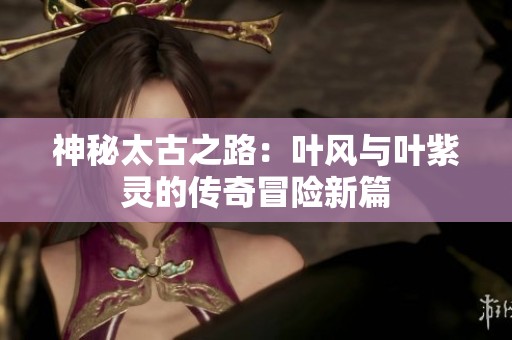 神秘太古之路：叶风与叶紫灵的传奇冒险新篇