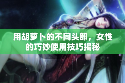 用胡萝卜的不同头部，女性的巧妙使用技巧揭秘