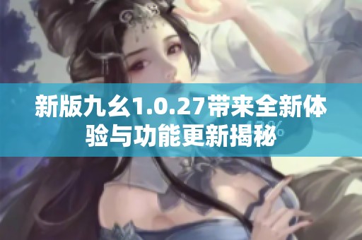 新版九幺1.0.27带来全新体验与功能更新揭秘