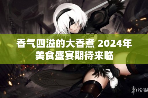 香气四溢的大香煮 2024年美食盛宴期待来临