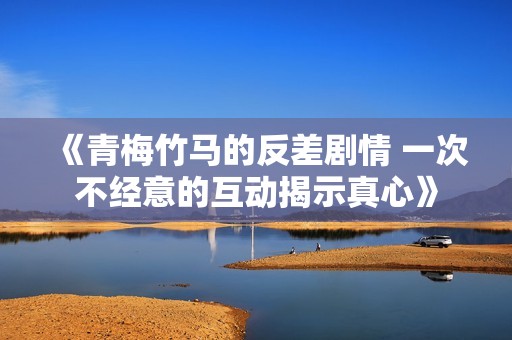 《青梅竹马的反差剧情 一次不经意的互动揭示真心》
