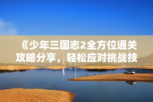 《少年三国志2全方位通关攻略分享，轻松应对挑战技巧详解》