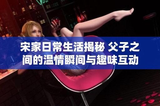 宋家日常生活揭秘 父子之间的温情瞬间与趣味互动