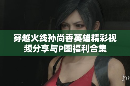 穿越火线孙尚香英雄精彩视频分享与P图福利合集