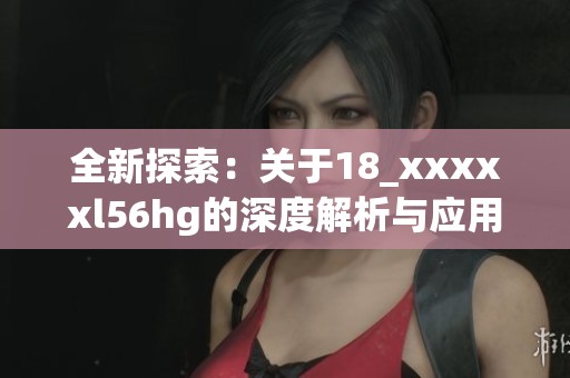 全新探索：关于18_xxxxxl56hg的深度解析与应用分析