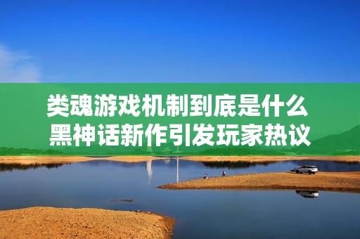 类魂游戏机制到底是什么 黑神话新作引发玩家热议