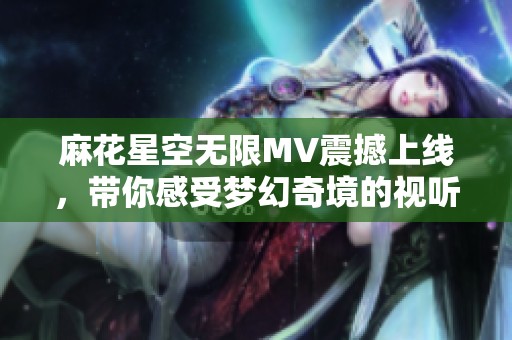 麻花星空无限MV震撼上线，带你感受梦幻奇境的视听盛宴