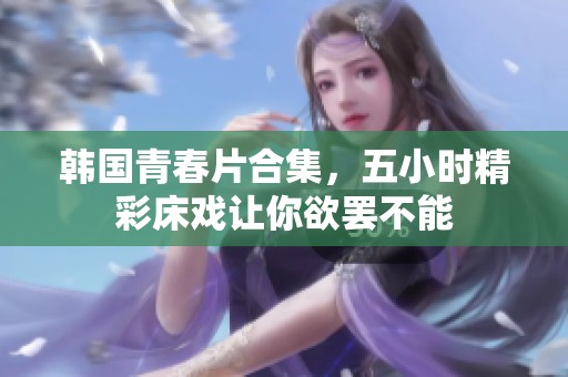 韩国青春片合集，五小时精彩床戏让你欲罢不能