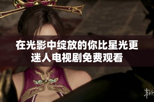 在光影中绽放的你比星光更迷人电视剧免费观看