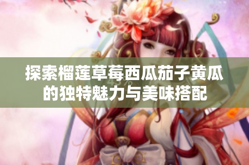 探索榴莲草莓西瓜茄子黄瓜的独特魅力与美味搭配