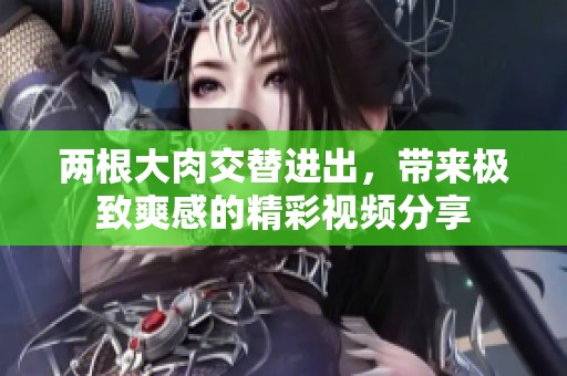 两根大肉交替进出，带来极致爽感的精彩视频分享