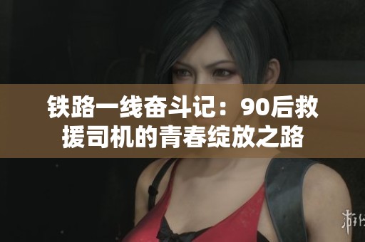 铁路一线奋斗记：90后救援司机的青春绽放之路