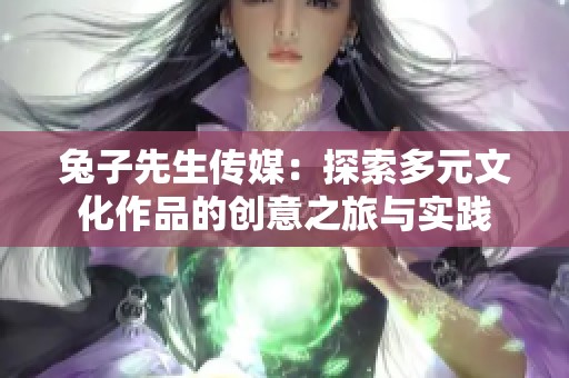 兔子先生传媒：探索多元文化作品的创意之旅与实践