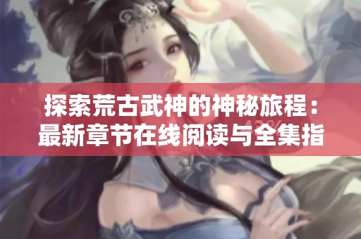 探索荒古武神的神秘旅程：最新章节在线阅读与全集指南