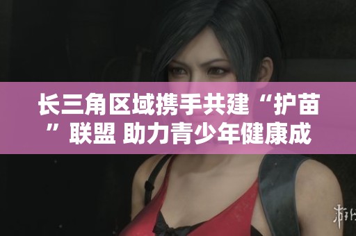 长三角区域携手共建“护苗”联盟 助力青少年健康成长