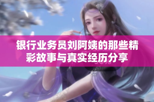 银行业务员刘阿姨的那些精彩故事与真实经历分享