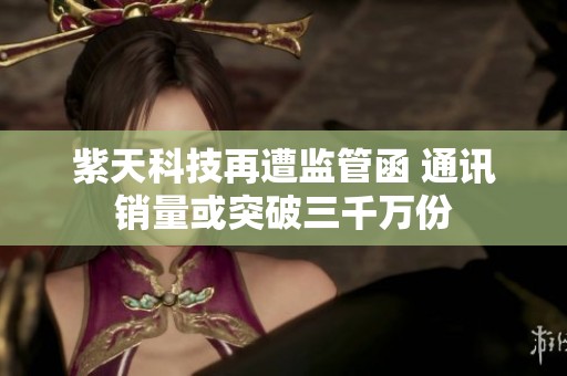 紫天科技再遭监管函 通讯销量或突破三千万份