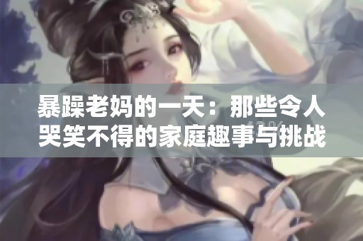 暴躁老妈的一天：那些令人哭笑不得的家庭趣事与挑战