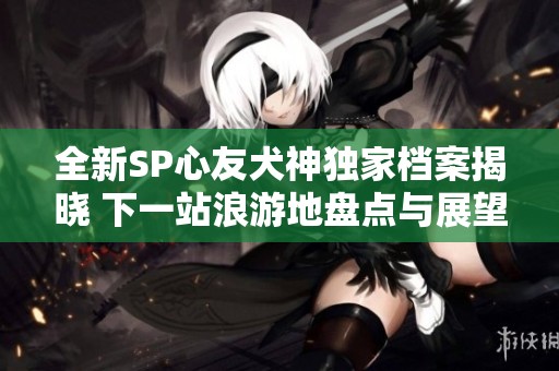 全新SP心友犬神独家档案揭晓 下一站浪游地盘点与展望