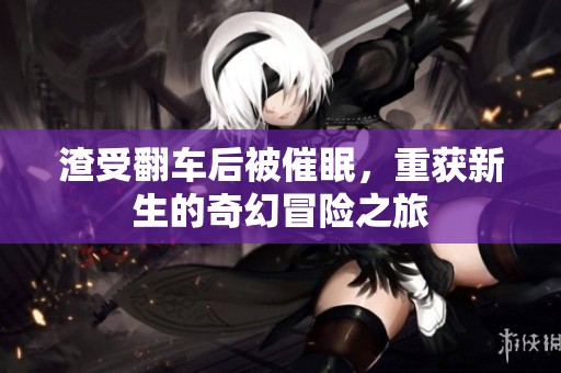 渣受翻车后被催眠，重获新生的奇幻冒险之旅