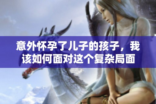 意外怀孕了儿子的孩子，我该如何面对这个复杂局面