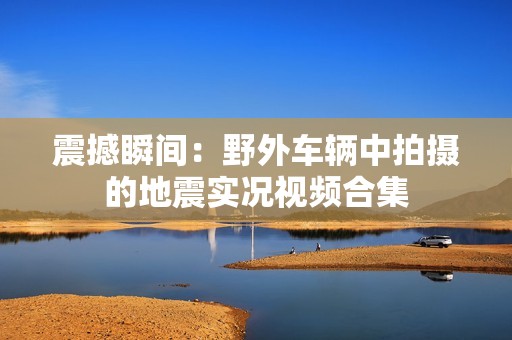 震撼瞬间：野外车辆中拍摄的地震实况视频合集