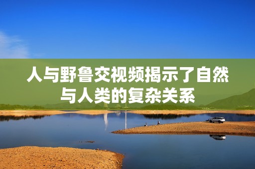 人与野鲁交视频揭示了自然与人类的复杂关系