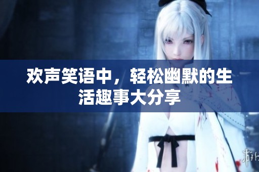 欢声笑语中，轻松幽默的生活趣事大分享