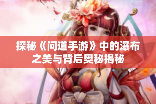 探秘《问道手游》中的瀑布之美与背后奥秘揭秘