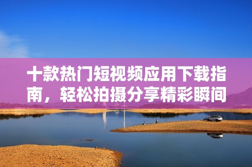 十款热门短视频应用下载指南，轻松拍摄分享精彩瞬间