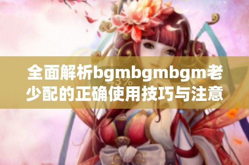 全面解析bgmbgmbgm老少配的正确使用技巧与注意事项