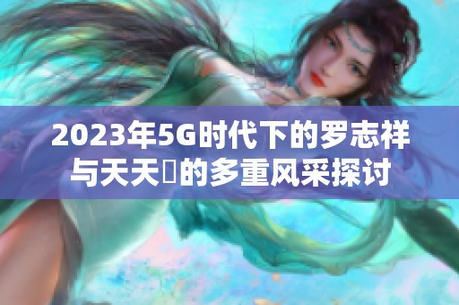 2023年5G时代下的罗志祥与天天奭的多重风采探讨