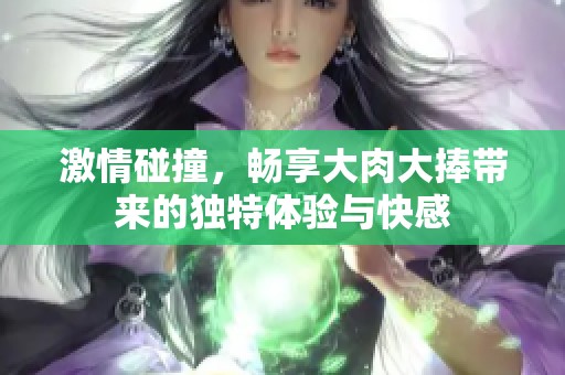 激情碰撞，畅享大肉大捧带来的独特体验与快感