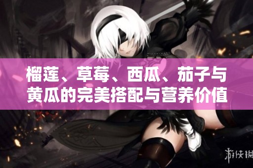 榴莲、草莓、西瓜、茄子与黄瓜的完美搭配与营养价值分析
