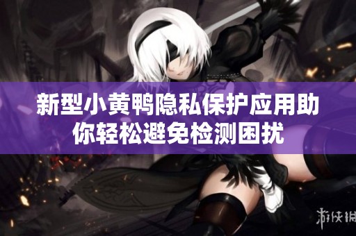 新型小黄鸭隐私保护应用助你轻松避免检测困扰