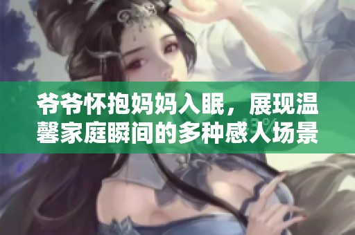 爷爷怀抱妈妈入眠，展现温馨家庭瞬间的多种感人场景