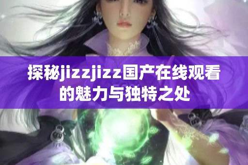 探秘jizzjizz国产在线观看的魅力与独特之处
