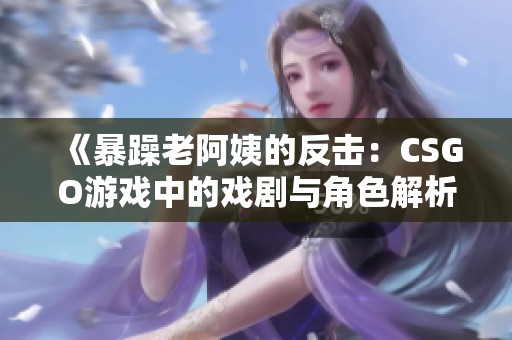 《暴躁老阿姨的反击：CSGO游戏中的戏剧与角色解析》