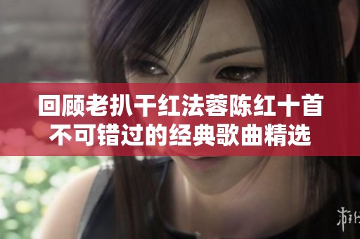回顾老扒干红法蓉陈红十首不可错过的经典歌曲精选