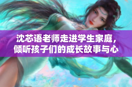 沈芯语老师走进学生家庭，倾听孩子们的成长故事与心声