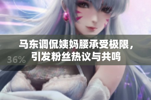 马东调侃姨妈腰承受极限，引发粉丝热议与共鸣