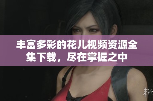 丰富多彩的花儿视频资源全集下载，尽在掌握之中