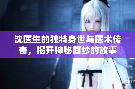 沈医生的独特身世与医术传奇，揭开神秘面纱的故事